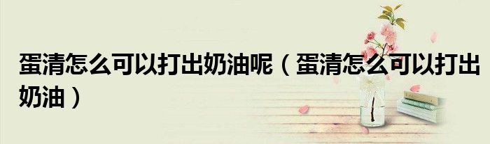 蛋清怎么可以打出奶油呢（蛋清怎么可以打出奶油）