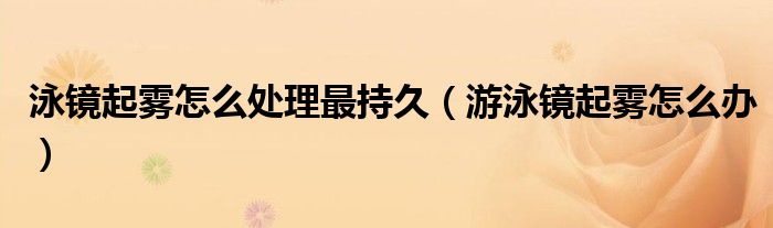 泳镜起雾怎么处理最持久（游泳镜起雾怎么办）