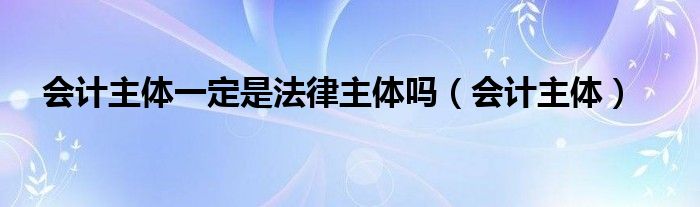 会计主体一定是法律主体吗（会计主体）