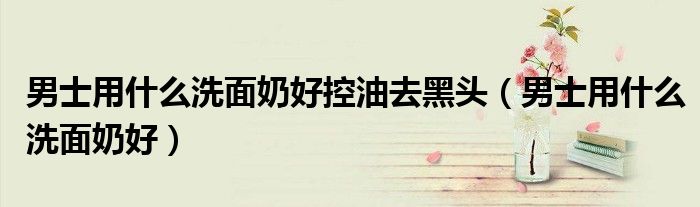 男士用什么洗面奶好控油去黑头（男士用什么洗面奶好）
