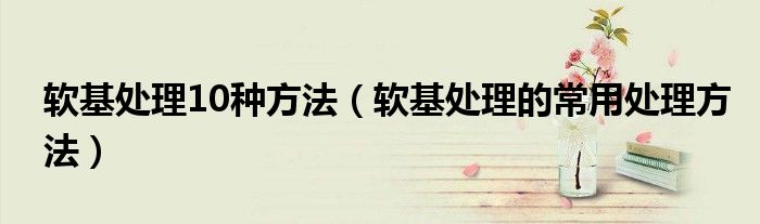 软基处理10种方法（软基处理的常用处理方法）