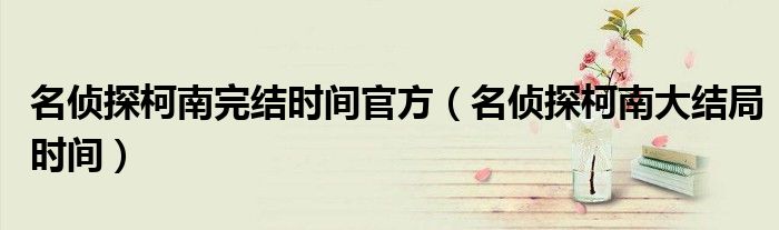 名侦探柯南完结时间官方（名侦探柯南大结局时间）