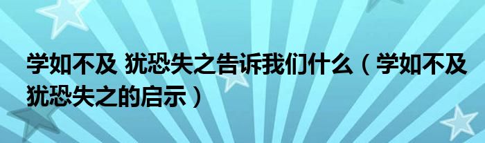 学如不及 犹恐失之告诉我们什么（学如不及犹恐失之的启示）