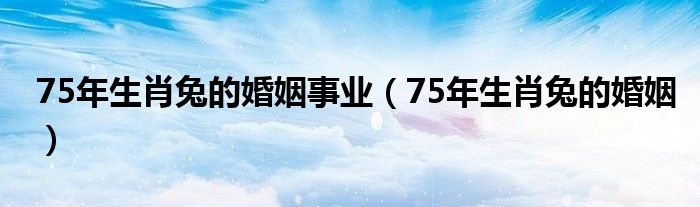 75年生肖兔的婚姻事业（75年生肖兔的婚姻）