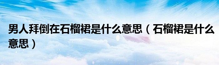 男人拜倒在石榴裙是什么意思（石榴裙是什么意思）