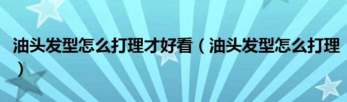 油头发型怎么打理才好看（油头发型怎么打理）