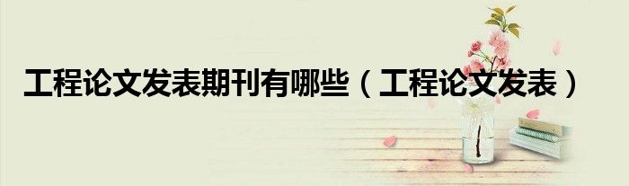 工程论文发表期刊有哪些（工程论文发表）