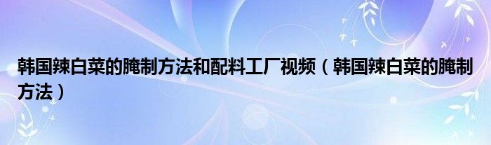 韩国辣白菜的腌制方法和配料工厂视频（韩国辣白菜的腌制方法）
