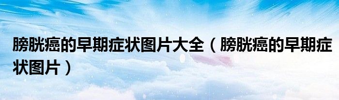 膀胱癌的早期症状图片大全（膀胱癌的早期症状图片）