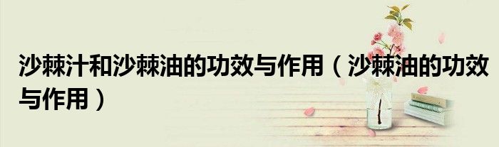 沙棘汁和沙棘油的功效与作用（沙棘油的功效与作用）