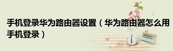 手机登录华为路由器设置（华为路由器怎么用手机登录）