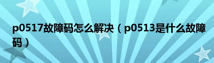 p0517故障码怎么解决（p0513是什么故障码）