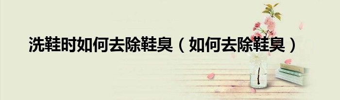 洗鞋时如何去除鞋臭（如何去除鞋臭）