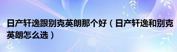 日产轩逸跟别克英朗那个好（日产轩逸和别克英朗怎么选）