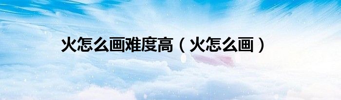 火怎么画难度高（火怎么画）