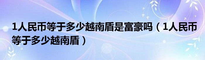 1人民币等于多少越南盾是富豪吗（1人民币等于多少越南盾）