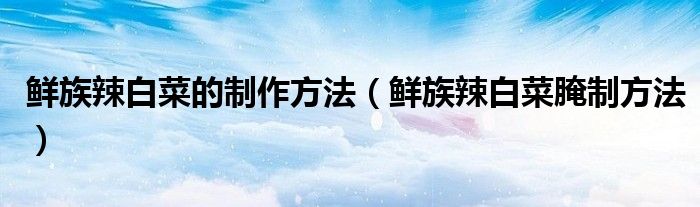 鲜族辣白菜的制作方法（鲜族辣白菜腌制方法）