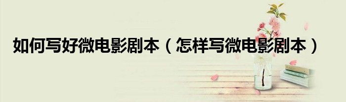 如何写好微电影剧本（怎样写微电影剧本）