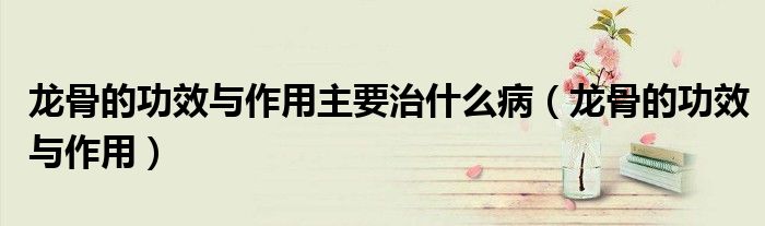 龙骨的功效与作用主要治什么病（龙骨的功效与作用）