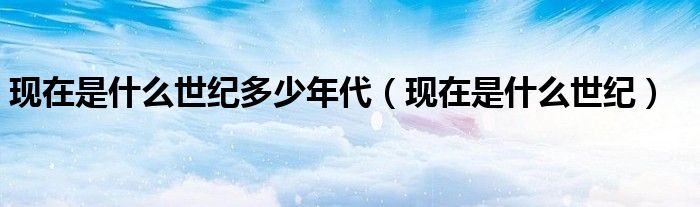 现在是什么世纪多少年代（现在是什么世纪）
