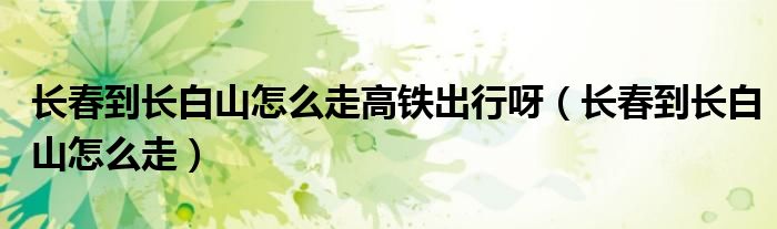 长春到长白山怎么走高铁出行呀（长春到长白山怎么走）