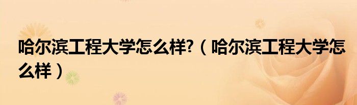 哈尔滨工程大学怎么样?（哈尔滨工程大学怎么样）