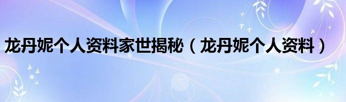 龙丹妮个人资料家世揭秘（龙丹妮个人资料）