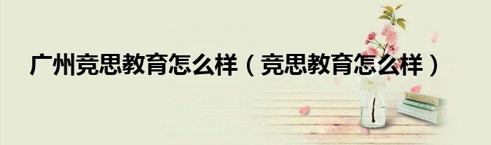 广州竞思教育怎么样（竞思教育怎么样）