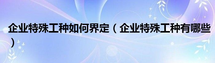 企业特殊工种如何界定（企业特殊工种有哪些）