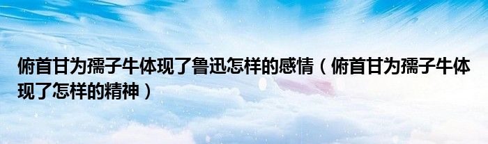 俯首甘为孺子牛体现了鲁迅怎样的感情（俯首甘为孺子牛体现了怎样的精神）