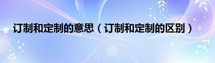 订制和定制的意思（订制和定制的区别）