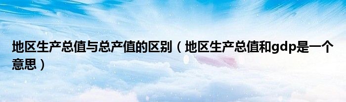地区生产总值与总产值的区别（地区生产总值和gdp是一个意思）