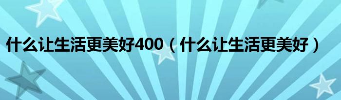 什么让生活更美好400（什么让生活更美好）