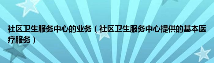 社区卫生服务中心的业务（社区卫生服务中心提供的基本医疗服务）