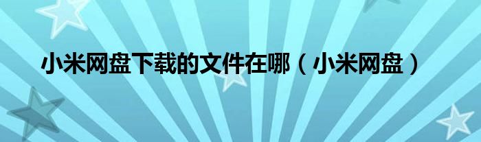 小米网盘下载的文件在哪（小米网盘）