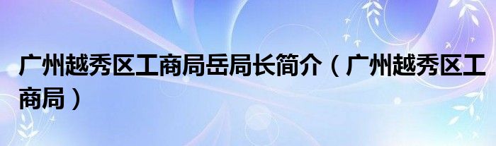 广州越秀区工商局岳局长简介（广州越秀区工商局）