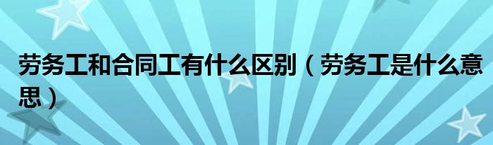 劳务工和合同工有什么区别（劳务工是什么意思）