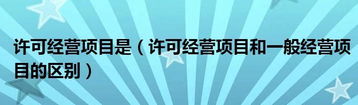 许可经营项目是（许可经营项目和一般经营项目的区别）