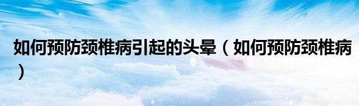 如何预防颈椎病引起的头晕（如何预防颈椎病）