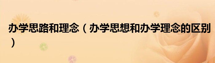 办学思路和理念（办学思想和办学理念的区别）
