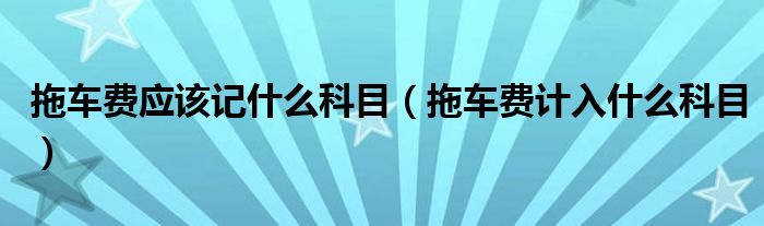 拖车费应该记什么科目（拖车费计入什么科目）