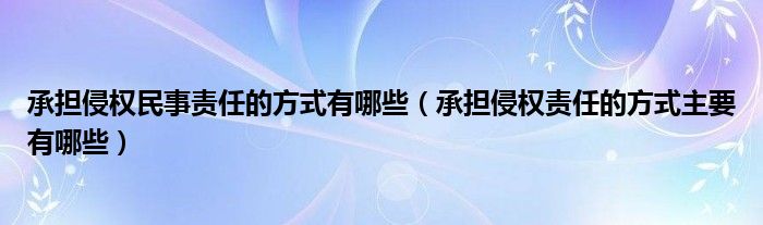 承担侵权民事责任的方式有哪些（承担侵权责任的方式主要有哪些）