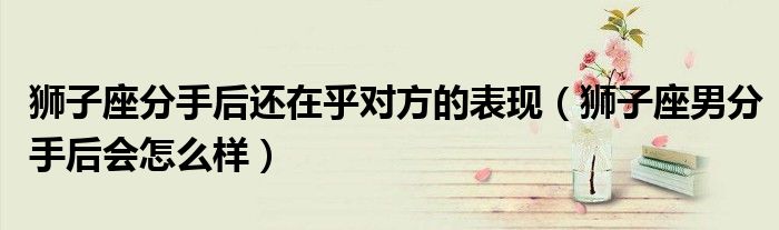 狮子座分手后还在乎对方的表现（狮子座男分手后会怎么样）