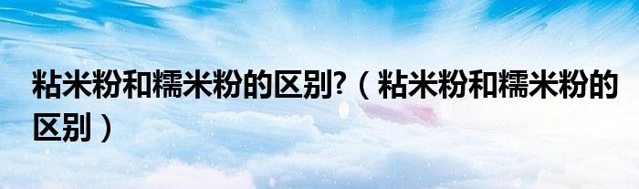 粘米粉和糯米粉的区别?（粘米粉和糯米粉的区别）
