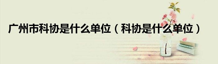 广州市科协是什么单位（科协是什么单位）