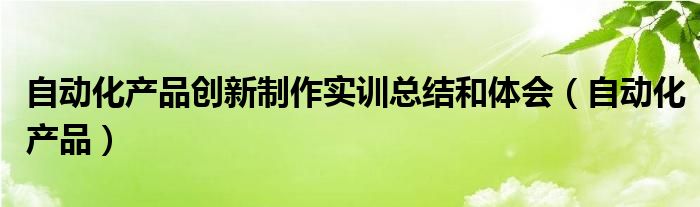 自动化产品创新制作实训总结和体会（自动化产品）