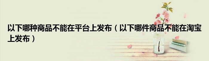 以下哪种商品不能在平台上发布（以下哪件商品不能在淘宝上发布）