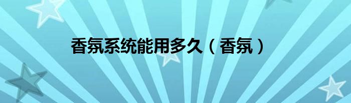 香氛系统能用多久（香氛）