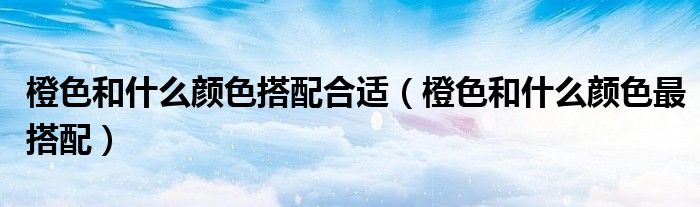 橙色和什么颜色搭配合适（橙色和什么颜色最搭配）