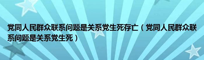 党同人民群众联系问题是关系党生死存亡（党同人民群众联系问题是关系党生死）